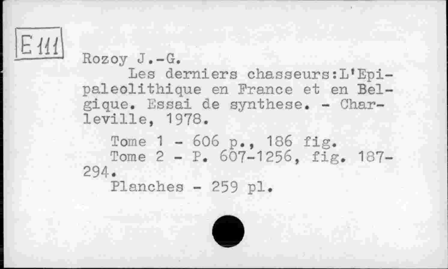 ﻿єш
Rozoy J.-G.
Les derniers chasseurs:L’Epi-paleolithique en France et en Belgique. Essai de synthèse. - Char-leville, 1978.
Tome 1 - 6O6 p., 186 fig.
Tome 2 - P. 607-1256, fig. 187-294.
Planches - 259 pl.